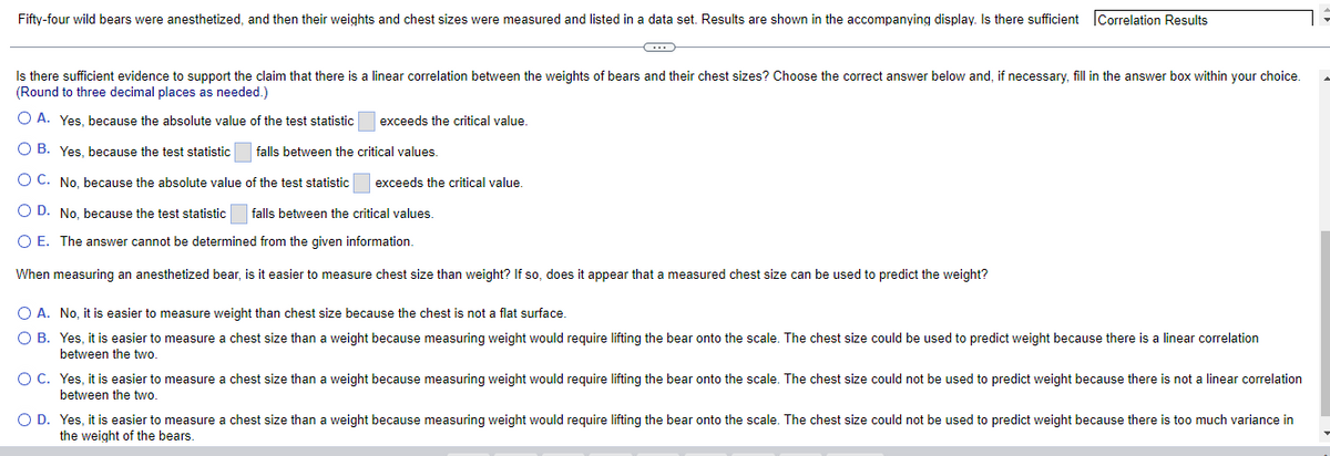 Fifty-four wild bears were anesthetized, and then their weights and chest sizes were measured and listed in a data set. Results are shown in the accompanying display. Is there sufficient Correlation Results
Is there sufficient evidence to support the claim that there is a linear correlation between the weights of bears and their chest sizes? Choose the correct answer below and, if necessary, fill in the answer box within your choice.
(Round to three decimal places as needed.)
O A. Yes, because the absolute value of the test statistic
exceeds the critical value.
OB. Yes, because the test statistic falls between the critical values.
exceeds the critical value
O C. No, because the absolute value of the test statistic
O D. No, because the test statistic falls between the critical values.
O E. The answer cannot be determined from the given information.
When measuring an anesthetized bear, is it easier to measure chest size than weight? If so, does it appear that a measured chest size can be used to predict the weight?
O A. No, it is easier to measure weight than chest size because the chest is not a flat surface.
O B. Yes, it is easier to measure a chest size than a weight because measuring weight would require lifting the bear onto the scale. The chest size could be used to predict weight because there is a linear correlation
between the two.
O C. Yes, it is easier to measure a chest size than a weight because measuring weight would require lifting the bear onto the scale. The chest size could not be used to predict weight because there is not a linear correlation
between the two.
O D. Yes, it is easier to measure a chest size than a weight because measuring weight would require lifting the bear onto the scale. The chest size could not be used to predict weight because there is too much variance in
the weight of the bears.