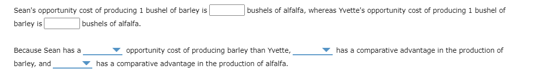 Sean's opportunity cost of producing 1 bushel of barley is
barley is
bushels of alfalfa.
Because Sean has a
barley, and
bushels of alfalfa, whereas Yvette's opportunity cost of producing 1 bushel of
opportunity cost of producing barley than Yvette,
has a comparative advantage in the production of alfalfa.
has a comparative advantage in the production of