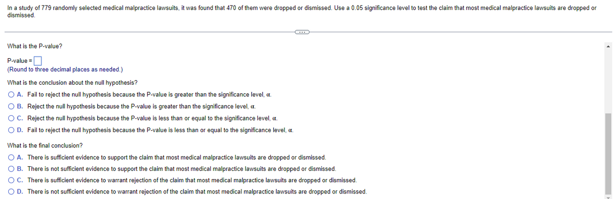 In a study of 779 randomly selected medical malpractice lawsuits, it was found that 470 of them were dropped or dismissed. Use a 0.05 significance level to test the claim that most medical malpractice lawsuits are dropped or
dismissed.
C
What is the P-value?
P-value=
(Round to three decimal places as needed.)
What is the conclusion about the null hypothesis?
O A. Fail to reject the null hypothesis because the P-value is greater than the significance level, a.
OB. Reject the null hypothesis because the P-value is greater than the significance level, c.
O C. Reject the null hypothesis because the P-value is less than or equal to the significance level, a.
O D. Fail to reject the null hypothesis because the P-value is less than or equal to the significance level, a.
What is the final conclusion?
O A. There is sufficient evidence to support the claim that most medical malpractice lawsuits are dropped or dismissed.
O B. There is not sufficient evidence to support the claim that most medical malpractice lawsuits are dropped or dismissed.
O C. There is sufficient evidence to warrant rejection of the claim that most medical malpractice lawsuits are dropped or dismissed.
O D. There is not sufficient evidence to warrant rejection of the claim that most medical malpractice lawsuits are dropped or dismissed.