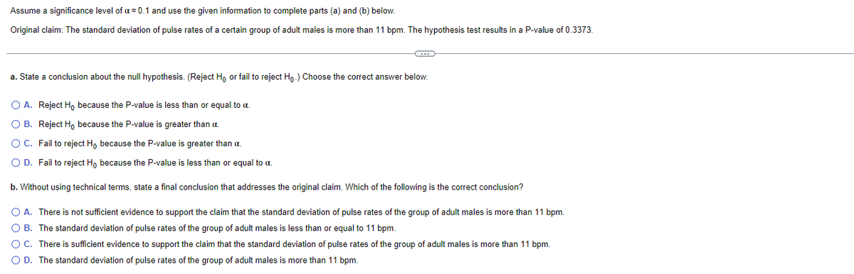 Assume a significance level of a = 0.1 and use the given information to complete parts (a) and (b) below.
Original claim: The standard deviation of pulse rates of a certain group of adult males is more than 11 bpm. The hypothesis test results in a P-value of 0.3373.
-C
a. State a conclusion about the null hypothesis. (Reject Ho or fail to reject Ho.) Choose the correct answer below.
O A. Reject Ho because the P-value is less than or equal to α.
OB. Reject Ho because the P-value is greater than a
O C. Fail to reject Ho because the P-value is greater than a
O D. Fail to reject Ho because the P-value is less than or equal to a.
b. Without using technical terms, state a final conclusion that addresses the original claim. Which of the following is the correct conclusion?
O A. There is not sufficient evidence to support the claim that the standard deviation of pulse rates of the group of adult males is more than 11 bpm.
O B. The standard deviation of pulse rates of the group of adult males is less than or equal to 11 bpm.
O C. There is sufficient evidence to support the claim that the standard deviation of pulse rates of the group of adult males is more than 11 bpm.
O D. The standard deviation of pulse rates of the group of adult males is more than 11 bpm.