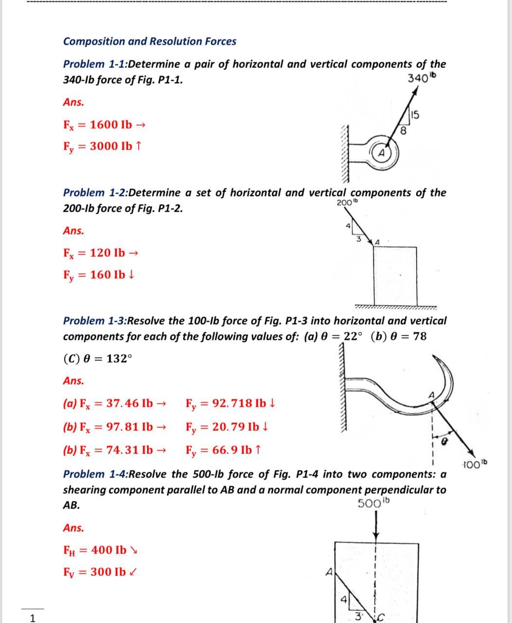 Composition and Resolution Forces
Problem 1-1:Determine a pair of horizontal and vertical components of the
340-lb force of Fig. P1-1.
340b
Ans.
15
Fx = 1600 Ib →
8.
Fy
= 3000 Ib ↑
Problem 1-2:Determine a set of horizontal and vertical components of the
200b
200-lb force of Fig. P1-2.
Ans.
Fx
= 120 Ib -
Fy =
160 Ib 4
Problem 1-3:Resolve the 100-lb force of Fig. P1-3 into horizontal and vertical
components for each of the following values of: (a) 0 = 22° (b) 0 = 78
(С) 0 — 132°
Ans.
(a) Fx = 37.46 Ib →
Fy
= 92.718 Ib
(b) Fx = 97.81 Ib →
Fy = 20.79 Ib
(b) Fx = 74.31 Ib -
Fy = 66.9 Ib ↑
%3D
100b
Problem 1-4:Resolve the 500-lb force of Fig. P1-4 into two components: a
shearing component parallel to AB and a normal component perpendicular to
АВ.
500 ib
Ans.
FH
= 400 Ib
Fy
= 300 Ib
1
3'
