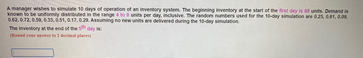 A manager wishes to simulate 10 days of operation of an inventory system. The beginning inventory at the start of the first day is 68 units. Demand is
known to be uniformly distributed in the range 4 to 8 units per day, inclusive. The random numbers used for the 10-day simulation are 0.25, 0.61, 0.09,
0.62, 0.72, 0.59, 0.33, 0.51, 0.17, 0.29. Assuming no new units are delivered during the 10-day simulation.
The inventory at the end of the 5th day is:
(Round your answer to 2 decimal places)