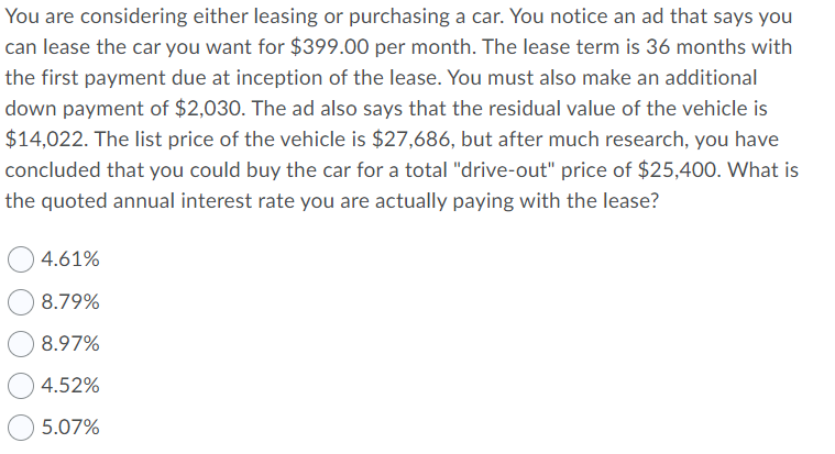 You are considering either leasing or purchasing a car. You notice an ad that says you
can lease the car you want for $399.00 per month. The lease term is 36 months with
the first payment due at inception of the lease. You must also make an additional
down payment of $2,030. The ad also says that the residual value of the vehicle is
$14,022. The list price of the vehicle is $27,686, but after much research, you have
concluded that you could buy the car for a total "drive-out" price of $25,40O. What is
the quoted annual interest rate you are actually paying with the lease?
4.61%
8.79%
8.97%
4.52%
5.07%
