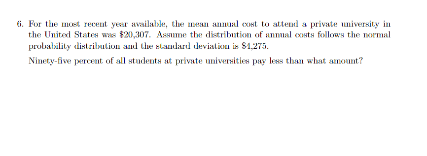 6. For the most recent year available, the mean annual cost to attend a private university in
the United States was $20,307. Assume the distribution of annual costs follows the normal
probability distribution and the standard deviation is $4,275.
Ninety-five percent of all students at private universities pay less than what amount?
