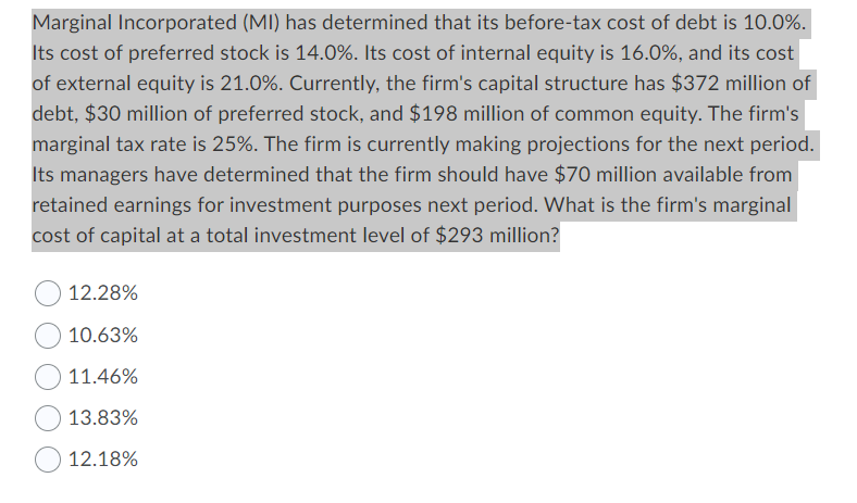 Marginal Incorporated (MI) has determined that its before-tax cost of debt is 10.0%.
Its cost of preferred stock is 14.0%. Its cost of internal equity is 16.0%, and its cost
of external equity is 21.0%. Currently, the firm's capital structure has $372 million of
debt, $30 million of preferred stock, and $198 million of common equity. The firm's
marginal tax rate is 25%. The firm is currently making projections for the next period.
Its managers have determined that the firm should have $70 million available from
retained earnings for investment purposes next period. What is the firm's marginal
cost of capital at a total investment level of $293 million?
12.28%
10.63%
11.46%
13.83%
12.18%
