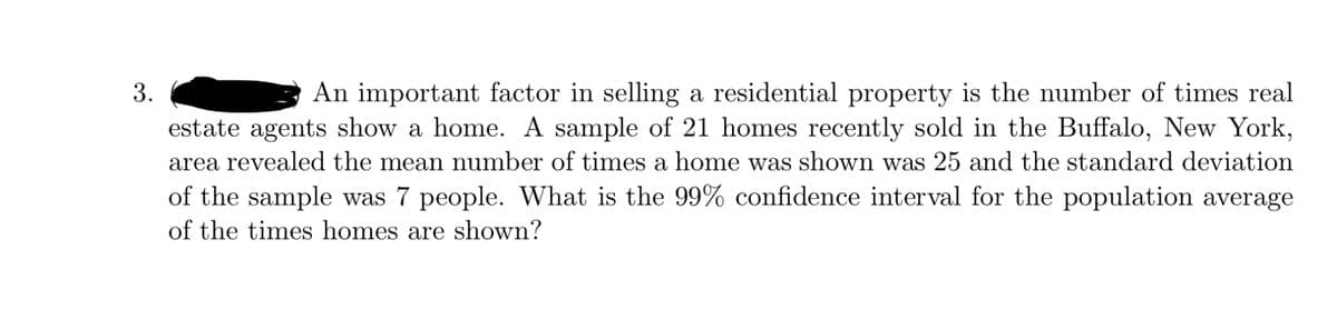 3.
An important factor in selling a residential property is the number of times real
estate agents show a home. A sample of 21 homes recently sold in the Buffalo, New York,
area revealed the mean number of times a home was shown was 25 and the standard deviation
of the sample was 7 people. What is the 99% confidence interval for the population average
of the times homes are shown?