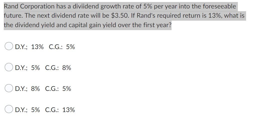 Rand Corporation has a diviidend growth rate of 5% per year into the foreseeable
future. The next dividend rate will be $3.50. If Rand's required return is 13%, what is
the dividend yield and capital gain yield over the first year?
D.Y.; 13% C.G.: 5%
D.Y.; 5% C.G.: 8%
D.Y.; 8% C.G.: 5%
D.Y.; 5% C.G.: 13%