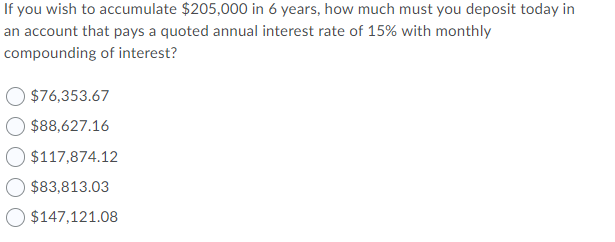 If you wish to accumulate $205,000 in 6 years, how much must you deposit today in
an account that pays a quoted annual interest rate of 15% with monthly
compounding of interest?
$76,353.67
$88,627.16
$117,874.12
$83,813.03
O $147,121.08
