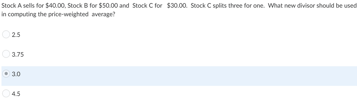 Stock A sells for $40.00, Stock B for $50.00 and Stock C for $30.00. Stock C splits three for one. What new divisor should be used
in computing the price-weighted average?
2.5
3.75
3.0
4.5