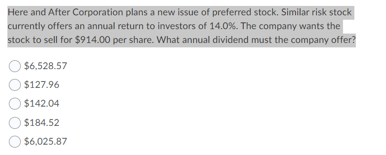 Here and After Corporation plans a new issue of preferred stock. Similar risk stock
currently offers an annual return to investors of 14.0%. The company wants the
stock to sell for $914.00 per share. What annual dividend must the company offer?
$6,528.57
$127.96
$142.04
$184.52
$6,025.87
