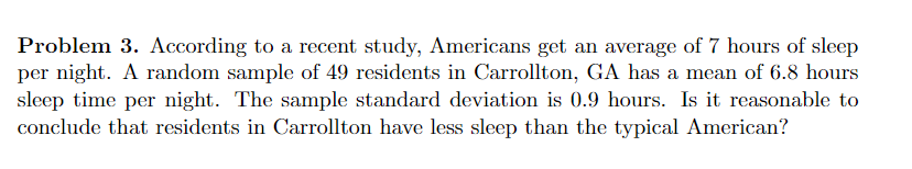Problem 3. According to a recent study, Americans get an average of 7 hours of sleep
per night. A random sample of 49 residents in Carrollton, GA has a mean of 6.8 hours
sleep time per night. The sample standard deviation is 0.9 hours. Is it reasonable to
conclude that residents in Carrollton have less sleep than the typical American?