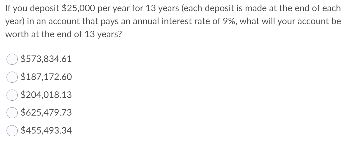 If you deposit $25,000 per year for 13 years (each deposit is made at the end of each
year) in an account that pays an annual interest rate of 9%, what will your account be
worth at the end of 13 years?
$573,834.61
$187,172.60
$204,018.13
$625,479.73
$455,493.34
