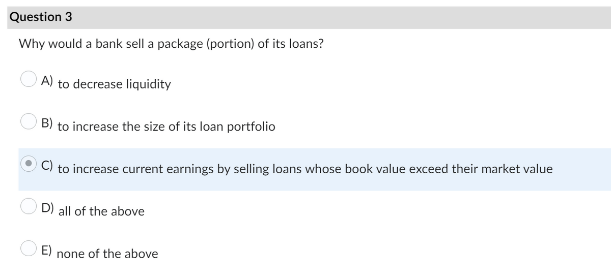 Question 3
Why would a bank sell a package (portion) of its loans?
A) to decrease liquidity
B) to increase the size of its loan portfolio
to increase current earnings by selling loans whose book value exceed their market value
D) all of the above
none of the above