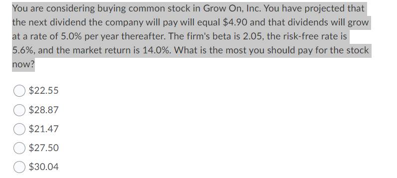 You are considering buying common stock in Grow On, Inc. You have projected that
the next dividend the company will pay will equal $4.90 and that dividends will grow
at a rate of 5.0% per year thereafter. The firm's beta is 2.05, the risk-free rate is
5.6%, and the market return is 14.0%. What is the most you should pay for the stock
now?
$22.55
$28.87
$21.47
$27.50
$30.04
