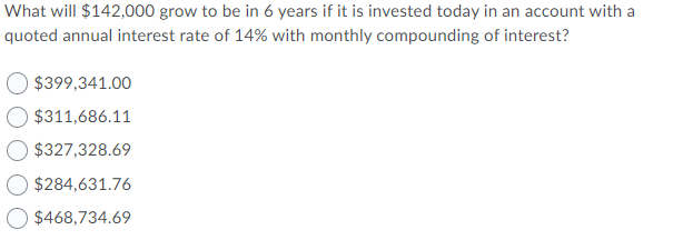 What will $142,000 grow to be in 6 years if it is invested today in an account with a
quoted annual interest rate of 14% with monthly compounding of interest?
$399,341.00
$311,686.11
$327,328.69
$284,631.76
$468,734.69
