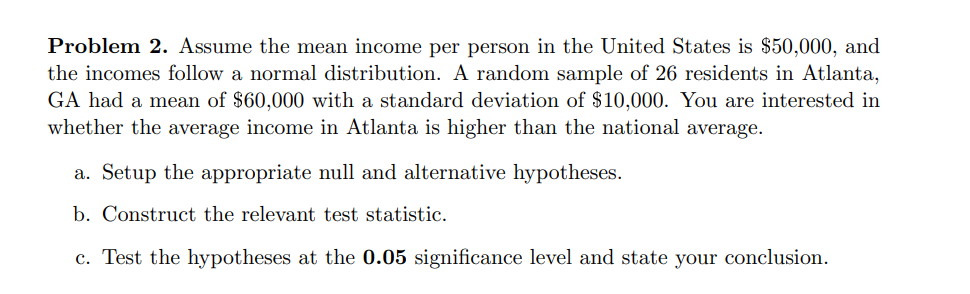 Problem 2. Assume the mean income per person in the United States is $50,000, and
the incomes follow a normal distribution. A random sample of 26 residents in Atlanta,
GA had a mean of $60,000 with a standard deviation of $10,000. You are interested in
whether the average income in Atlanta is higher than the national average.
a. Setup the appropriate null and alternative hypotheses.
b. Construct the relevant test statistic.
c. Test the hypotheses at the 0.05 significance level and state your conclusion.