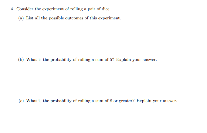 4. Consider the experiment of rolling a pair of dice.
(a) List all the possible outcomes of this experiment.
(b) What is the probability of rolling a sum of 5? Explain your answer.
(c) What is the probability of rolling a sum of 8 or greater? Explain your answer.
