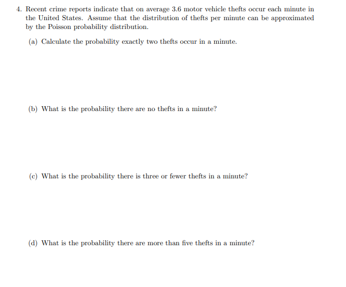 4. Recent crime reports indicate that on average 3.6 motor vehicle thefts occur each minute in
the United States. Assume that the distribution of thefts per minute can be approximated
by the Poisson probability distribution.
(a) Calculate the probability exactly two thefts occur in a minute.
(b) What is the probability there are no thefts in a minute?
(c) What is the probability there is three or fewer thefts in a minute?
(d) What is the probability there are more than five thefts in a minute?
