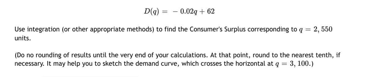 D(q)
0.02g + 62
Use integration (or other appropriate methods) to find the Consumer's Surplus corresponding to q = 2, 550
units.
(Do no rounding of results until the very end of your calculations. At that point, round to the nearest tenth, if
necessary. It may help you to sketch the demand curve, which crosses the horizontal at q = 3, 100.)
