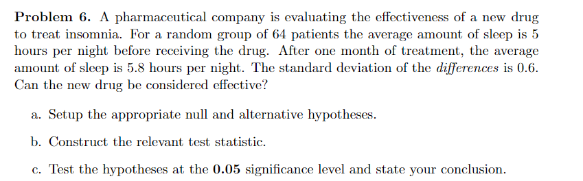 Problem 6. A pharmaceutical company is evaluating the effectiveness of a new drug
to treat insomnia. For a random group of 64 patients the average amount of sleep is 5
hours per night before receiving the drug. After one month of treatment, the average
amount of sleep is 5.8 hours per night. The standard deviation of the differences is 0.6.
Can the new drug be considered effective?
a. Setup the appropriate null and alternative hypotheses.
b. Construct the relevant test statistic.
c. Test the hypotheses at the 0.05 significance level and state your conclusion.