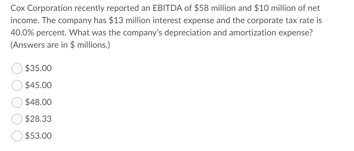 Cox Corporation recently reported an EBITDA of $58 million and $10 million of net
income. The company has $13 million interest expense and the corporate tax rate is
40.0% percent. What was the company's depreciation and amortization expense?
(Answers are in $ millions.)
$35.00
$45.00
$48.00
$28.33
$53.00
