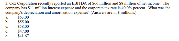 3. Cox Corporation recently reported an EBITDA of $66 million and $8 million of net income. The
company has $11 million interest expense and the corporate tax rate is 40.0% percent. What was the
company's depreciation and amortization expense? (Answers are in $ millions.)
$63.00
a.
b.
$55.00
$58.00
с.
d.
$47.00
$41.67
е.
