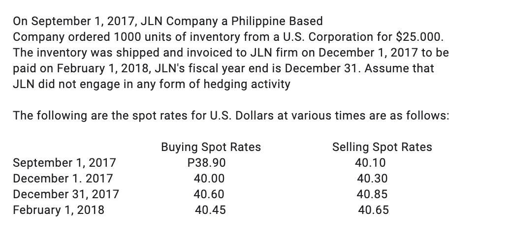 On September 1, 2017, JLN Company a Philippine Based
Company ordered 1000 units of inventory from a U.S. Corporation for $25.000.
The inventory was shipped and invoiced to JLN firm on December 1, 2017 to be
paid on February 1, 2018, JLN's fiscal year end is December 31. Assume that
JLN did not engage in any form of hedging activity
The following are the spot rates for U.S. Dollars at various times are as follows:
Buying Spot Rates
Selling Spot Rates
September 1, 2017
P38.90
40.10
December 1. 2017
40.00
40.30
December 31, 2017
40.60
40.85
February 1, 2018
40.45
40.65