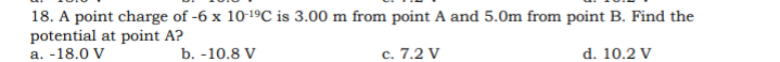 18. A point charge of -6 x 10-1ºC is 3.00 m from point A and 5.0m from point B. Find the
potential at point A?
a. -18.0 V
b. -10.8 V
c. 7.2 V
d. 10.2 V
