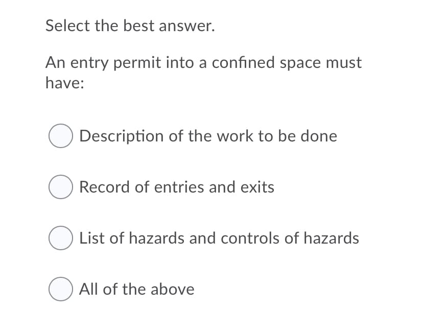 Select the best answer.
An entry permit into a confined space must
have:
Description of the work to be done
Record of entries and exits
O List of hazards and controls of hazards
O All of the above
