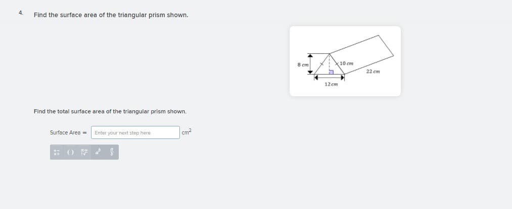 Find the surface area of the triangular prism shown.
8 cm
10 cm
22 cm
12 cm
Find the total surface area of the triangular prism shown.
Surface Area =
Enter your next step here
cm2
()萨d 号
