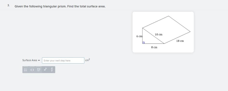 Given the following triangular prism. Find the total surface area.
10 ст
6 ст
18 cm
8 cm
Surface Area =
Enter your next step here
cm?
3.
