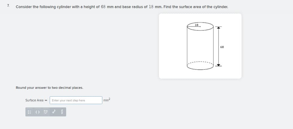 7.
Consider the following cylinder with a height of 68 mm and base radius of 18 mm. Find the surface area of the cylinder.
18
68
Round your answer to two decimal places.
Surface Area =
Enter your next step here
mm2

