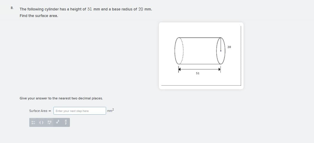 8.
The following cylinder has a height of 51 mm and a base radius of 20 mm.
Find the surface area.
51
Give your answer to the nearest two decimal places.
Surface Area =
Enter your next step here
mm?
