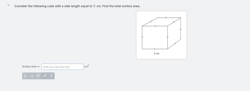 1.
Consider the following cube with a side length equal to 5 cm. Find the total surface area.
5 ст
Surface Area =
Enter your next step here
cm?
