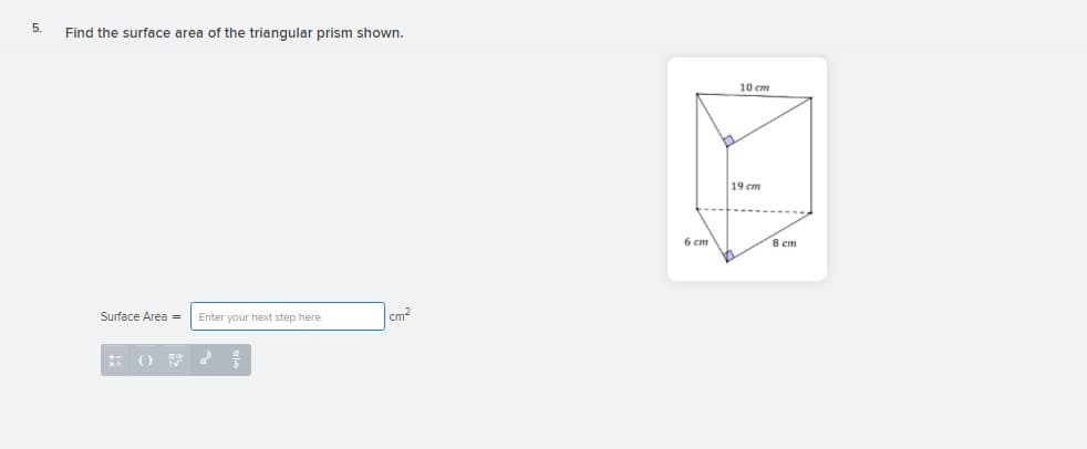 5.
Find the surface area of the triangular prism shown.
10 cm
19 cm
6 cm
8 cm
Surface Area =
Enter your next step here
cm2
