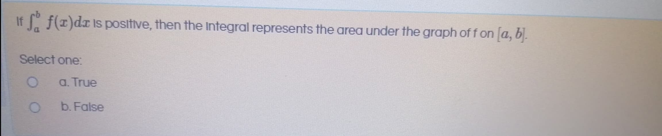 If f(1)dx is positive, then the Integral represents the area under the graph off on a, b.
Select one:
a. True
b. False
