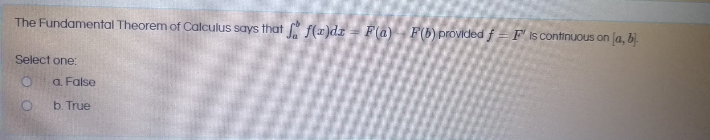 The Fundamental Theorem of Calculus says that f(x)da = F(a)
– F(b) provided f = F' Is continuous on [a, b).
Select one:
a. False
b. True
