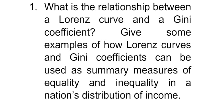 1. What is the relationship between
a Lorenz curve and a Gini
coefficient?
Give
some
examples of how Lorenz curves
and Gini coefficients can be
used as summary measures of
equality and inequality in a
nation's distribution of income.
