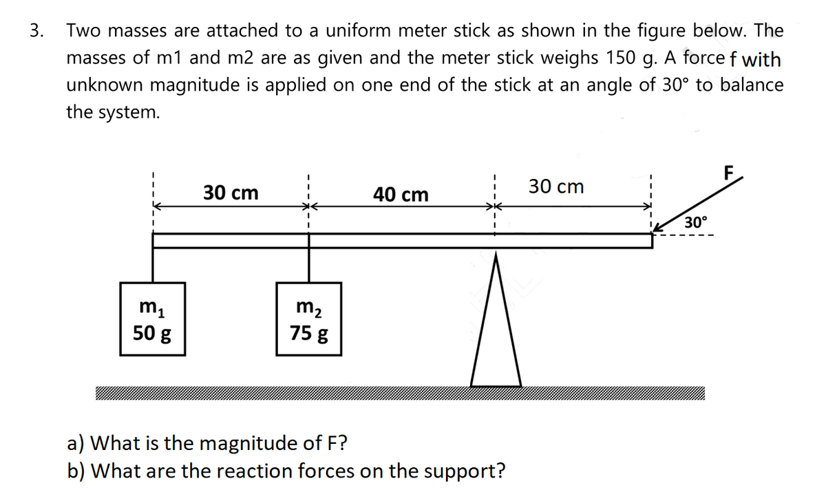 3. Two masses are attached to a uniform meter stick as shown in the figure below. The
masses of m1 and m2 are as given and the meter stick weighs 150 g. A force f with
unknown magnitude is applied on one end of the stick at an angle of 30° to balance
the system.
30 сm
30 сm
40 cm
30°
m1
50 g
m2
75 g
a) What is the magnitude of F?
b) What are the reaction forces on the support?
