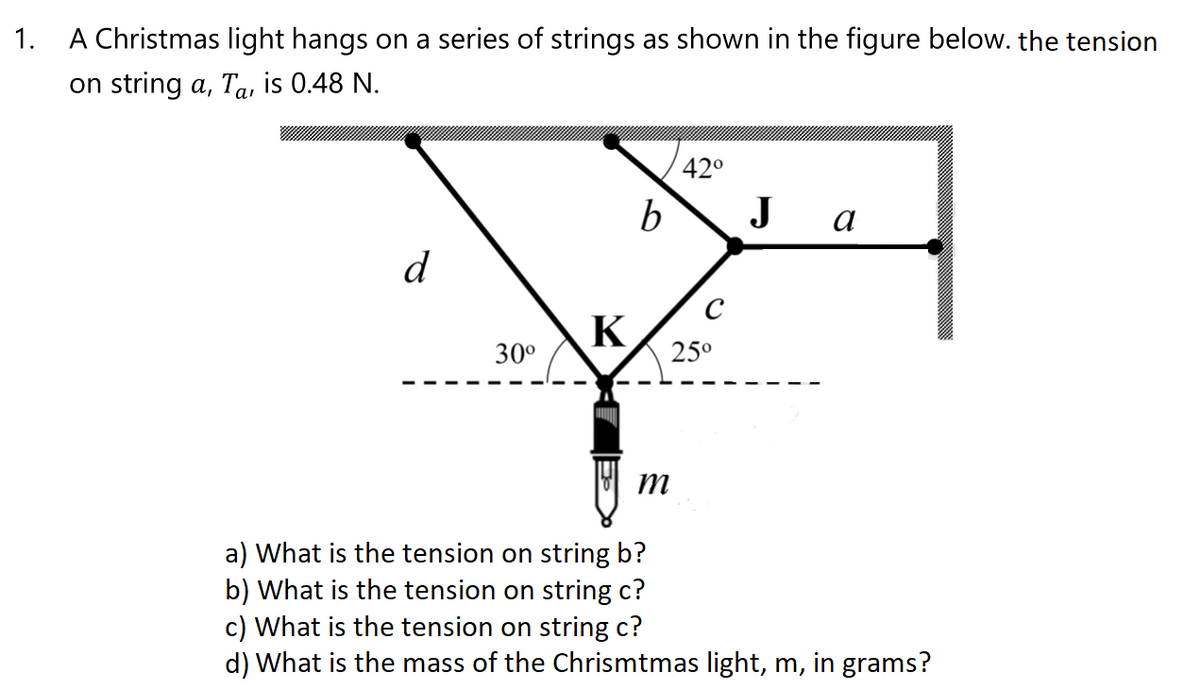 1. A Christmas light hangs on a series of strings as shown in the figure below. the tension
on string a, Ta, is 0.48 N.
42°
b
J
а
d
K
30°
25°
a) What is the tension on string b?
b) What is the tension on string c?
c) What is the tension on string c?
d) What is the mass of the Chrismtmas light, m, in grams?

