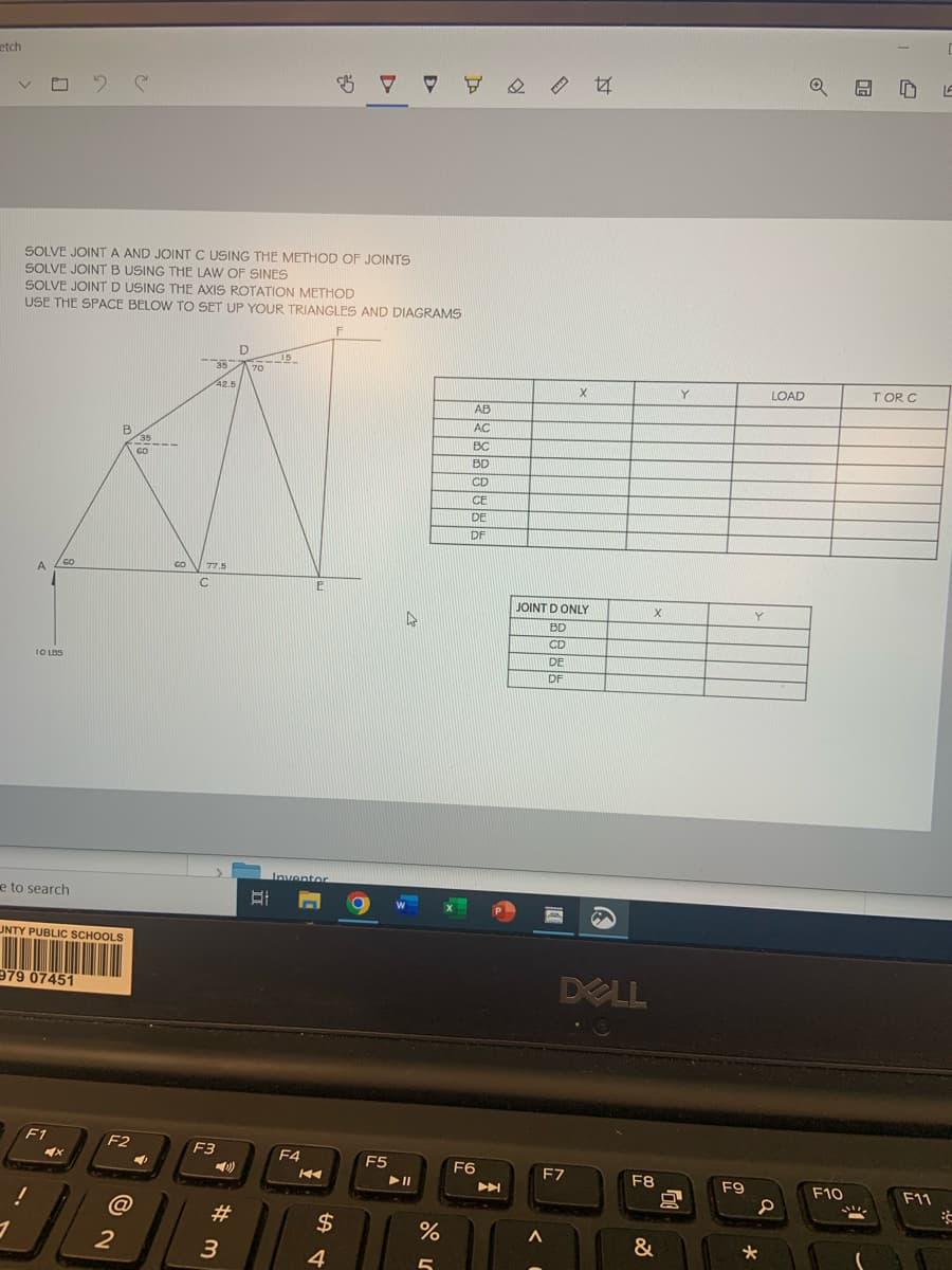 etch
SOLVE JOINT A AND JOINT C USING THE METHOD OF JOINTS
SOLVE JOINT B USING THE LAW OF SINES
SOLVE JOINT D USING THE AXIS ROTATION METHOD
USE THE SPACE BELOW TO SET UP YOUR TRIANGLES AND DIAGRAMS
F
A
10 105
1
e to search
GO
UNTY PUBLIC SCHOOLS
979 07451
F1
X
F2
@
2
3
35
42.5
CO 77.5
C
F3
(1)
#m
3
D
70
BI
15
E
Inventor
F4
KA
$
$ 7
4
O
F5
4
► 11
%
5
∀
AB
AC
BC
BD
CD
CE
DE
DF
F6
►
Land
JOINT D ONLY
BD
CD
DE
DF
A
X
F7
44
DOLL
X
F8
&
Y
F9
Y
*
LOAD
a
F10
ក LA
TOR C
F11