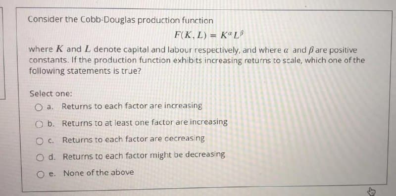 Consider the Cobb-Douglas production function
F(K, L) = Kª L
where K and L denote capital and labour respectively, and where a and ßare positive
constants. If the production function exhibits increasing returns to scale, which one of the
following statements is true?
Select one:
O a. Returns to each factor are increasing
O b. Returns to at least one factor are increasing
O c. Returns to each factor are cecreasing
O d. Returns to each factor might be decreasing
Oe.
None of the above
