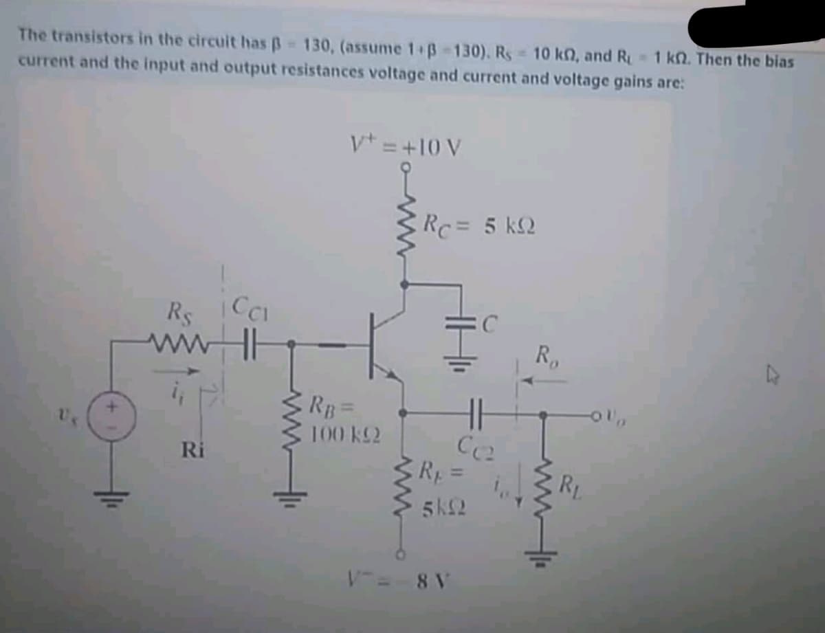 The transistors in the circuit has B 130, (assume 1+B-130). Rs 10 kn, and R 1 kn. Then the bias
current and the input and output resistances voltage and current and voltage gains are:
V* = +10 V
Rc = 5 kQ
Rs
wwHE
R,
E RB=
100 k2
Ri
Rp=
RL
%3D
5k2
V= 8 V
ww
