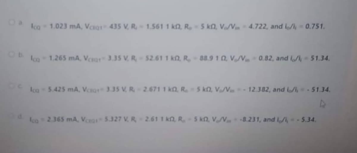 Ico 1.023 mA, Verg 435 V, R, 1.561 1 kn, R5 k2, V/V 4.722, and lo/i, 0.751.
Ico 1.265 mA, Vea 3.35 V, R, 52.61 1 kn, R, 88.9 1 0, VN0.82, and iA, - 51.34.
Ica 5.425 mA, Vera 3.35 V R, 2.671 1 k2, R 5 kn, V/V 12.382, and li, - 51.34.
co 2.365 mA, Veeg 5.327 V. R, 2.61 1 kn, R5 kn, V 8.231, and Il, - 5.34.

