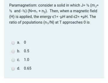 Paramagnetism: consider a solid in which J= % (m,=
% and -%) (N=n, + n2). Then, when a magnetic field
(H) is applied, the energy e1=-pH and e2= +pH. The
ratio of populations (n,/N) at T approaches 0 is
а. 0
b. 0.5
c. 1.0
d. 0.65
