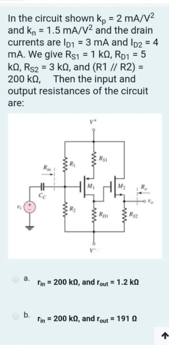 In the circuit shown kp = 2 mA/V2
and kn = 1.5 mA/V2 and the drain
currents are Ip1 = 3 mA and ID2 = 4
mA. We give Rs1 = 1 ko, RD1 = 5
ko, Rs2 = 3 ko, and (R1 // R2) =
200 ko, Then the input and
output resistances of the circuit
%3D
%3D
%3D
%3D
%3D
are:
R$1
Rin
M2
Rp1
Rs2
a.
rin = 200 ka, and rout = 1.2 ko
b.
rin = 200 kn, and rout = 191 N
ww
ww
