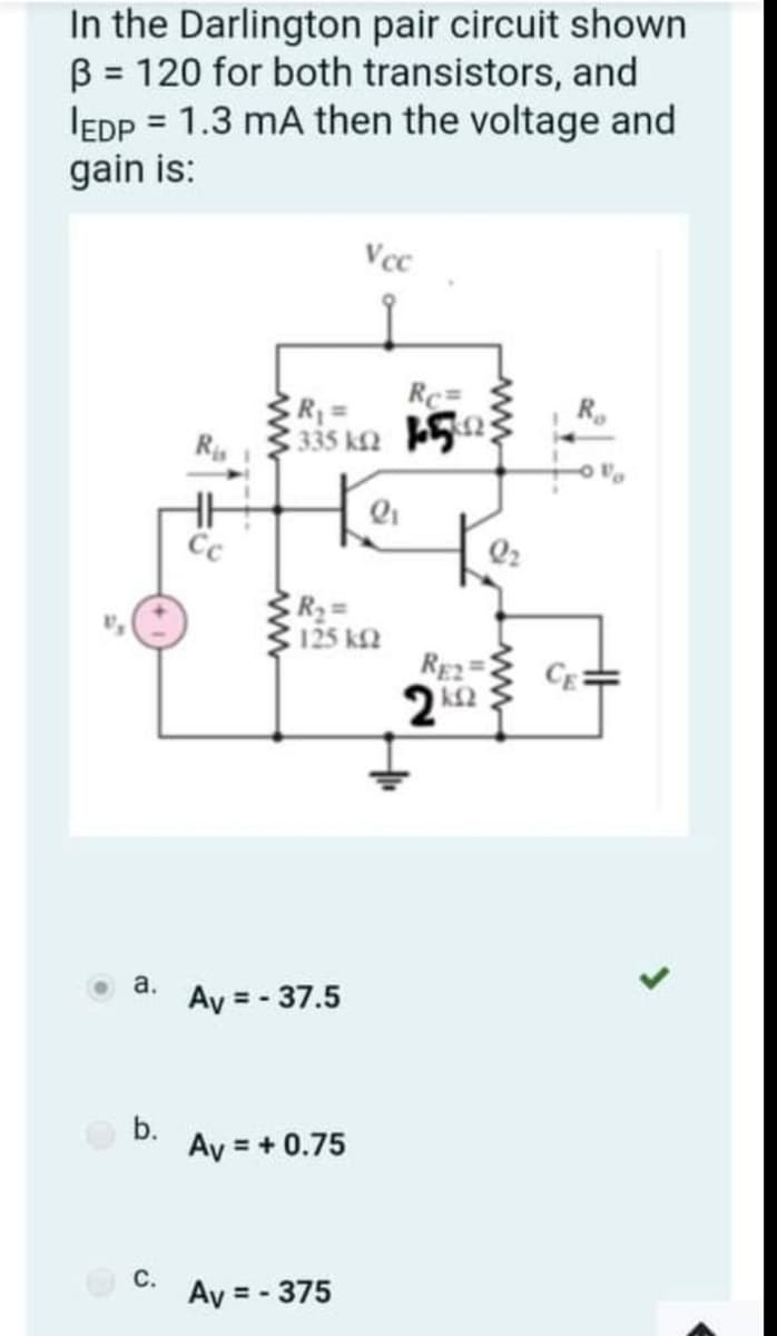 In the Darlington pair circuit shown
B = 120 for both transistors, and
IEDP = 1.3 mA then the voltage and
gain is:
%3D
Vcc
Rc=
Ri
335 k2 52;
Cc
Q2
R23=
125 k2
RE2
CE=
а.
Ay = - 37.5
b.
Ay = + 0.75
С.
Ay = - 375
ww
