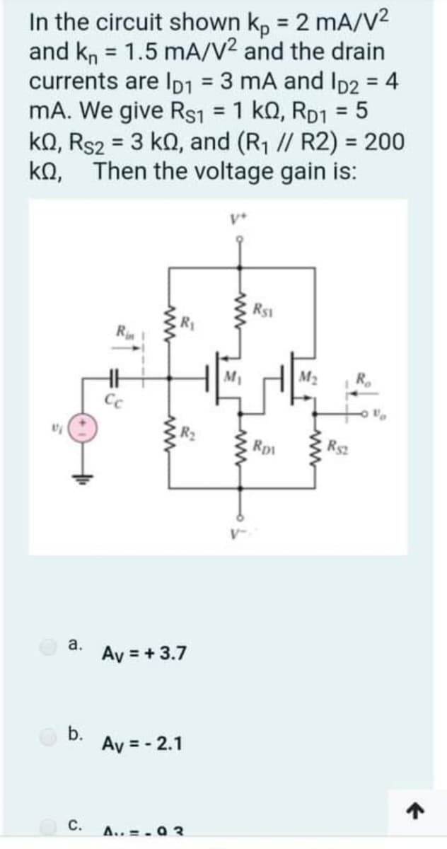 In the circuit shown kp = 2 mA/V2
and kn = 1.5 mA/V2 and the drain
currents are Ip1 = 3 mA and ID2 = 4
mA. We give Rs1 = 1 kQ, RD1 = 5
ko, Rs2 = 3 ko, and (R1 // R2) = 200
ka, Then the voltage gain is:
%3D
%3D
%3D
RS1
R
M2
Rp
Rs2
a.
Ay = + 3.7
b.
Ay = - 2.1
С.
A.. = . 0 3
ww
ww
