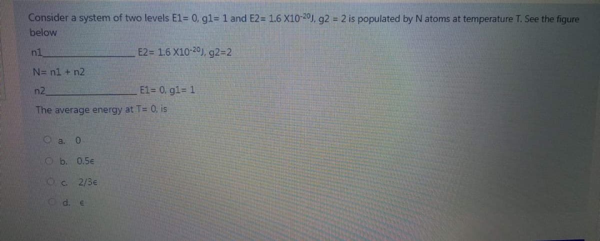 Consider a system of two levels E1= 0, gl= 1 and E2= 1.6 X10-20), g2 = 2 is populated by N atoms at temperature T. See the figure
below
n1
E2= 1.6 X10-20J, g2=2
N= nl + n2
n2
E1= 0. g1= 1
The average energy at T= 0, is
O a. 0
0.5e
O c.
2/3e
O d. e
