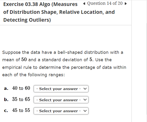 Exercise 03.38 Algo (Measures
Question 14 of 20
of Distribution Shape, Relative Location, and
Detecting Outliers)
Suppose the data have a bell-shaped distribution with a
mean of 50 and a standard deviation of 5. Use the
empirical rule to determine the percentage of data within
each of the following ranges:
a. 40 to 60- Select your answer -
b. 35 to 65
- Select your answer - ✓
c. 45 to 55
- Select your answer -